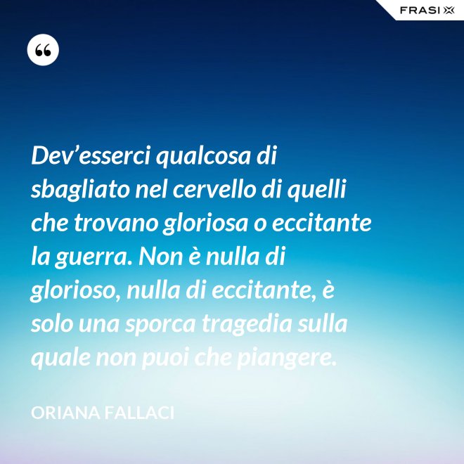 Dev’esserci qualcosa di sbagliato nel cervello di quelli che trovano gloriosa o eccitante la guerra. Non è nulla di glorioso, nulla di eccitante, è solo una sporca tragedia sulla quale non puoi che piangere. - Oriana Fallaci