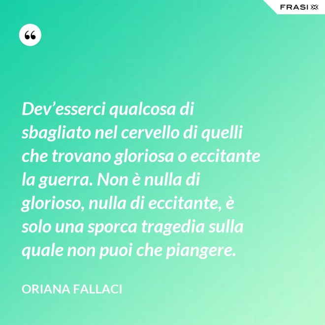 Dev’esserci qualcosa di sbagliato nel cervello di quelli che trovano gloriosa o eccitante la guerra. Non è nulla di glorioso, nulla di eccitante, è solo una sporca tragedia sulla quale non puoi che piangere. - Oriana Fallaci