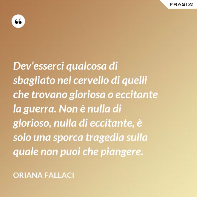 Dev’esserci qualcosa di sbagliato nel cervello di quelli che trovano gloriosa o eccitante la guerra. Non è nulla di glorioso, nulla di eccitante, è solo una sporca tragedia sulla quale non puoi che piangere. - Oriana Fallaci