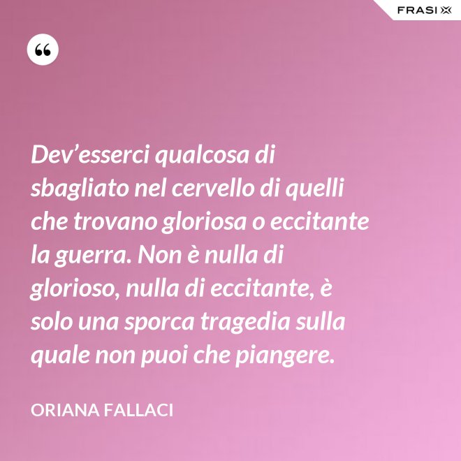 Dev’esserci qualcosa di sbagliato nel cervello di quelli che trovano gloriosa o eccitante la guerra. Non è nulla di glorioso, nulla di eccitante, è solo una sporca tragedia sulla quale non puoi che piangere. - Oriana Fallaci