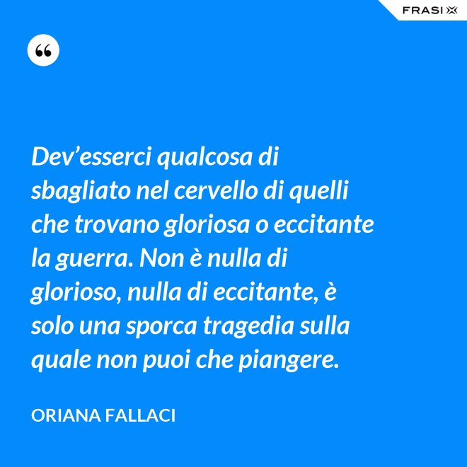 Dev’esserci qualcosa di sbagliato nel cervello di quelli che trovano gloriosa o eccitante la guerra. Non è nulla di glorioso, nulla di eccitante, è solo una sporca tragedia sulla quale non puoi che piangere. - Oriana Fallaci