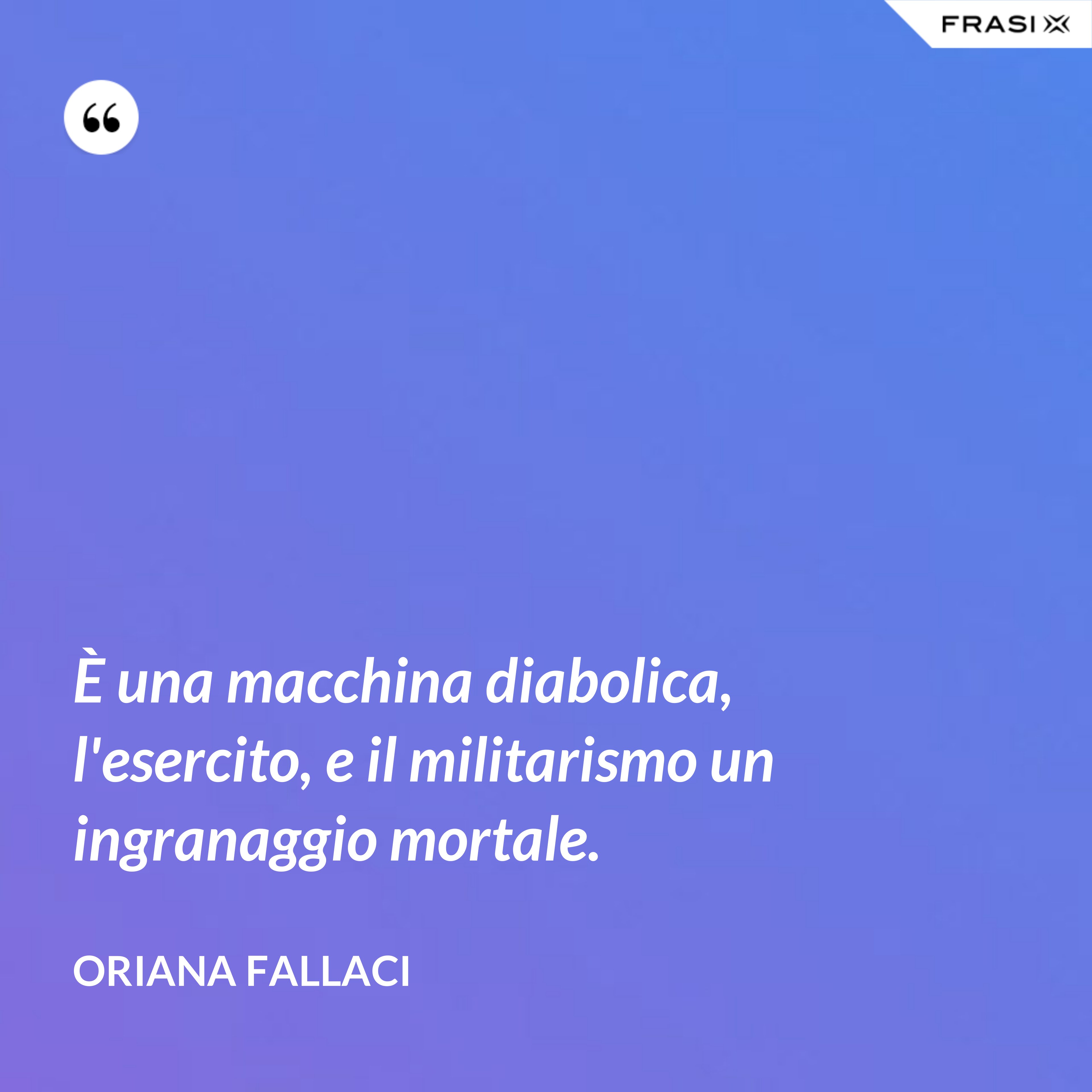È una macchina diabolica, l'esercito, e il militarismo un ingranaggio mortale. - Oriana Fallaci