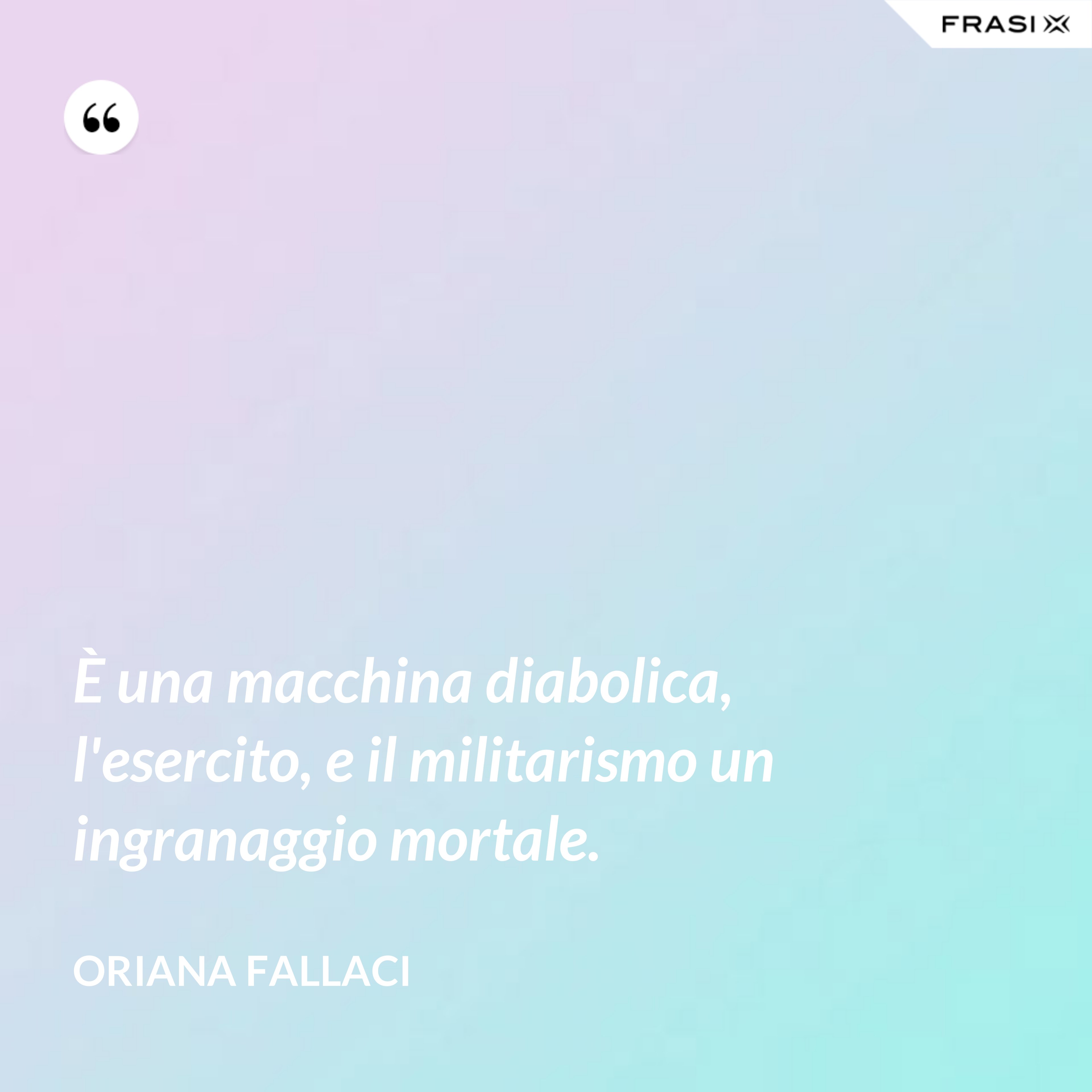 È una macchina diabolica, l'esercito, e il militarismo un ingranaggio mortale. - Oriana Fallaci