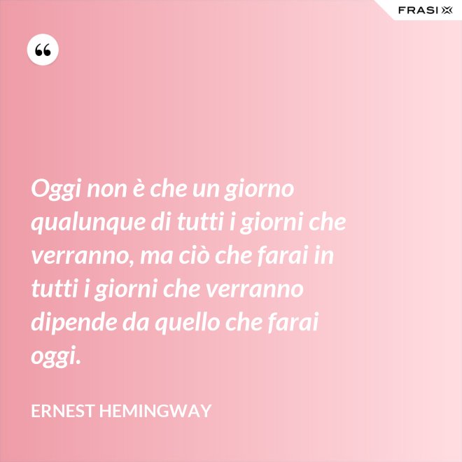 Oggi non è che un giorno qualunque di tutti i giorni che verranno, ma ciò che farai in tutti i giorni che verranno dipende da quello che farai oggi. - Ernest Hemingway
