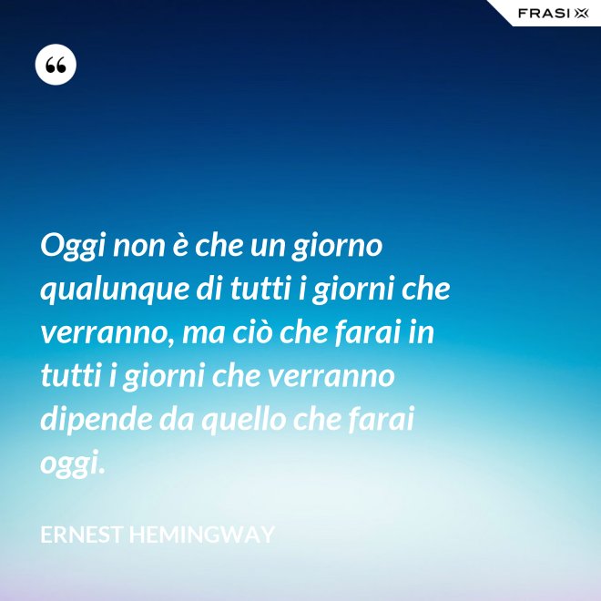 Oggi non è che un giorno qualunque di tutti i giorni che verranno, ma ciò che farai in tutti i giorni che verranno dipende da quello che farai oggi. - Ernest Hemingway