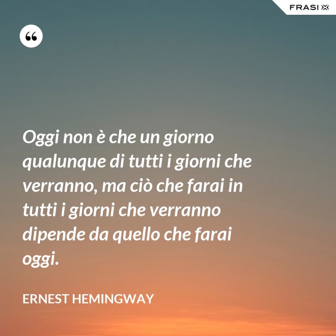 Oggi non è che un giorno qualunque di tutti i giorni che verranno, ma ciò che farai in tutti i giorni che verranno dipende da quello che farai oggi. - Ernest Hemingway