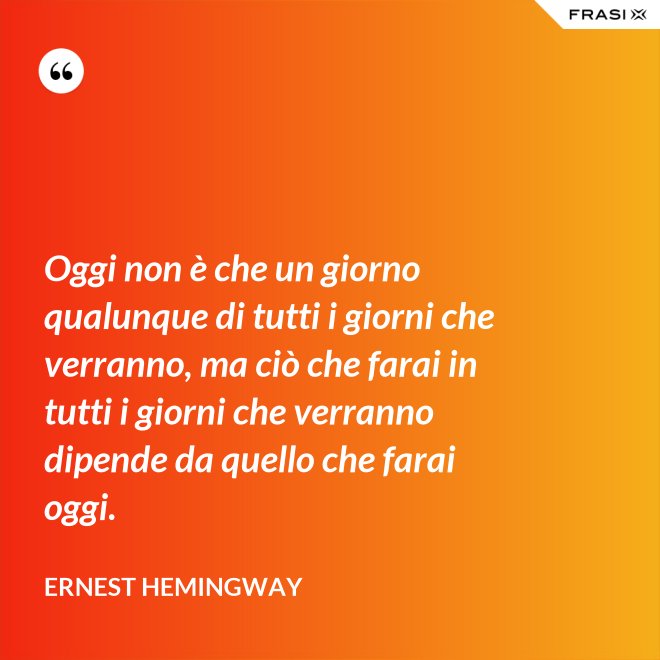 Oggi non è che un giorno qualunque di tutti i giorni che verranno, ma ciò che farai in tutti i giorni che verranno dipende da quello che farai oggi. - Ernest Hemingway
