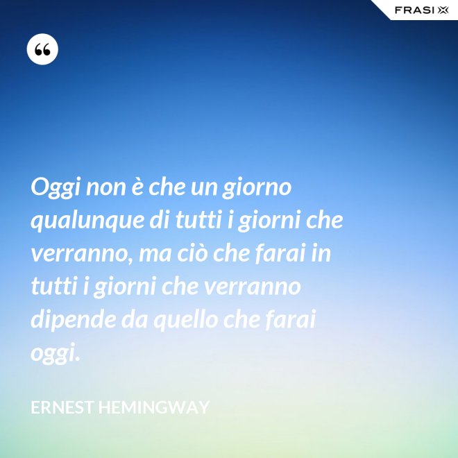 Oggi non è che un giorno qualunque di tutti i giorni che verranno, ma ciò che farai in tutti i giorni che verranno dipende da quello che farai oggi. - Ernest Hemingway