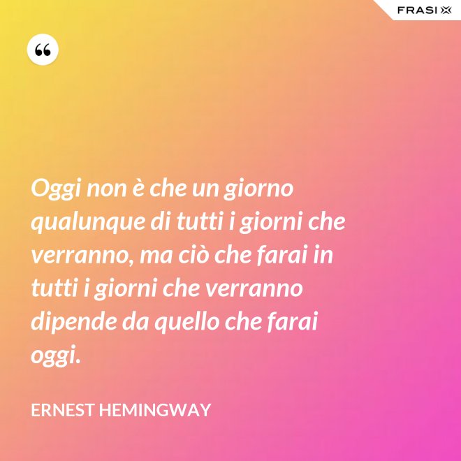 Oggi non è che un giorno qualunque di tutti i giorni che verranno, ma ciò che farai in tutti i giorni che verranno dipende da quello che farai oggi. - Ernest Hemingway