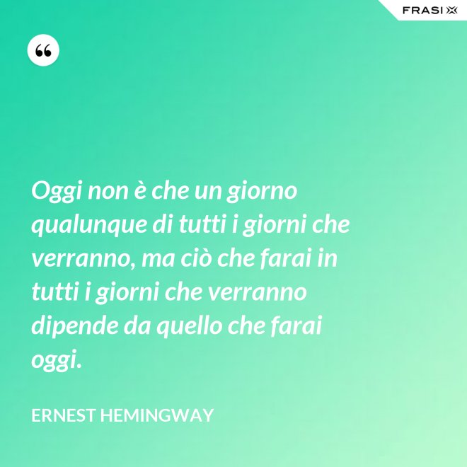 Oggi non è che un giorno qualunque di tutti i giorni che verranno, ma ciò che farai in tutti i giorni che verranno dipende da quello che farai oggi. - Ernest Hemingway