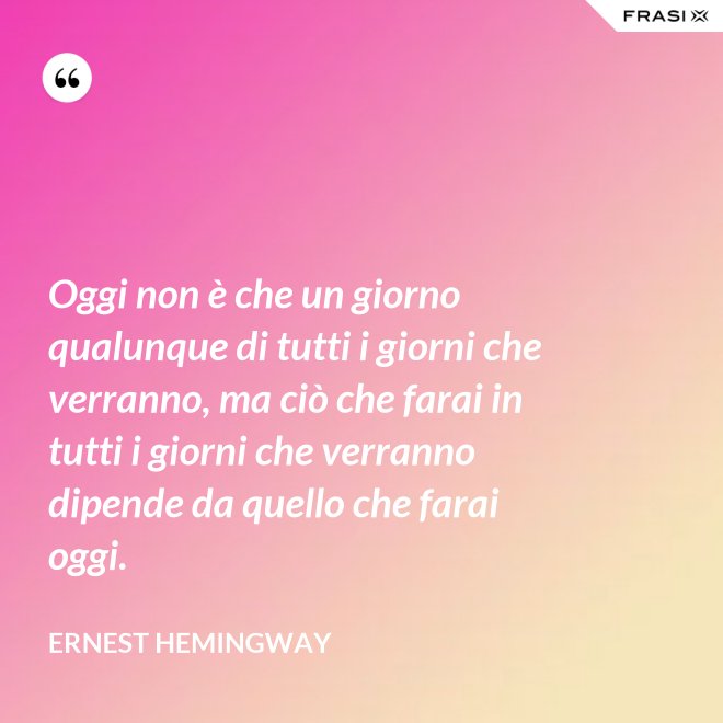 Oggi non è che un giorno qualunque di tutti i giorni che verranno, ma ciò che farai in tutti i giorni che verranno dipende da quello che farai oggi. - Ernest Hemingway