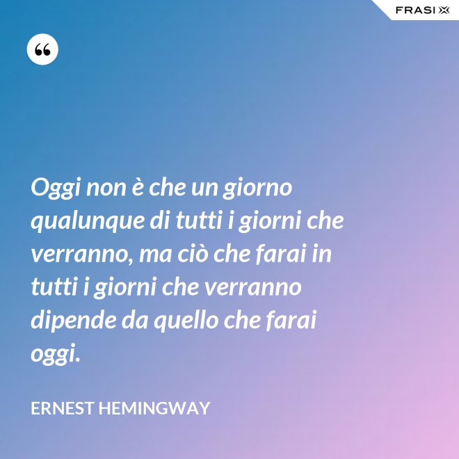 Oggi non è che un giorno qualunque di tutti i giorni che verranno, ma ciò che farai in tutti i giorni che verranno dipende da quello che farai oggi. - Ernest Hemingway