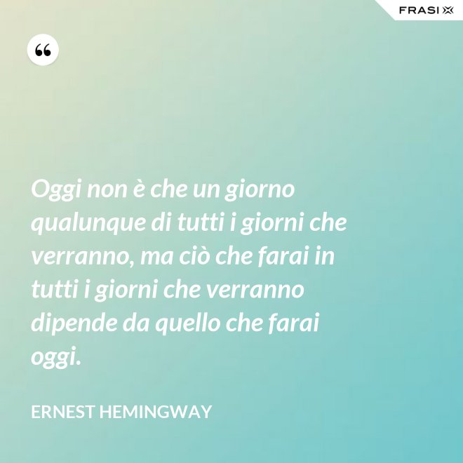 Oggi non è che un giorno qualunque di tutti i giorni che verranno, ma ciò che farai in tutti i giorni che verranno dipende da quello che farai oggi. - Ernest Hemingway