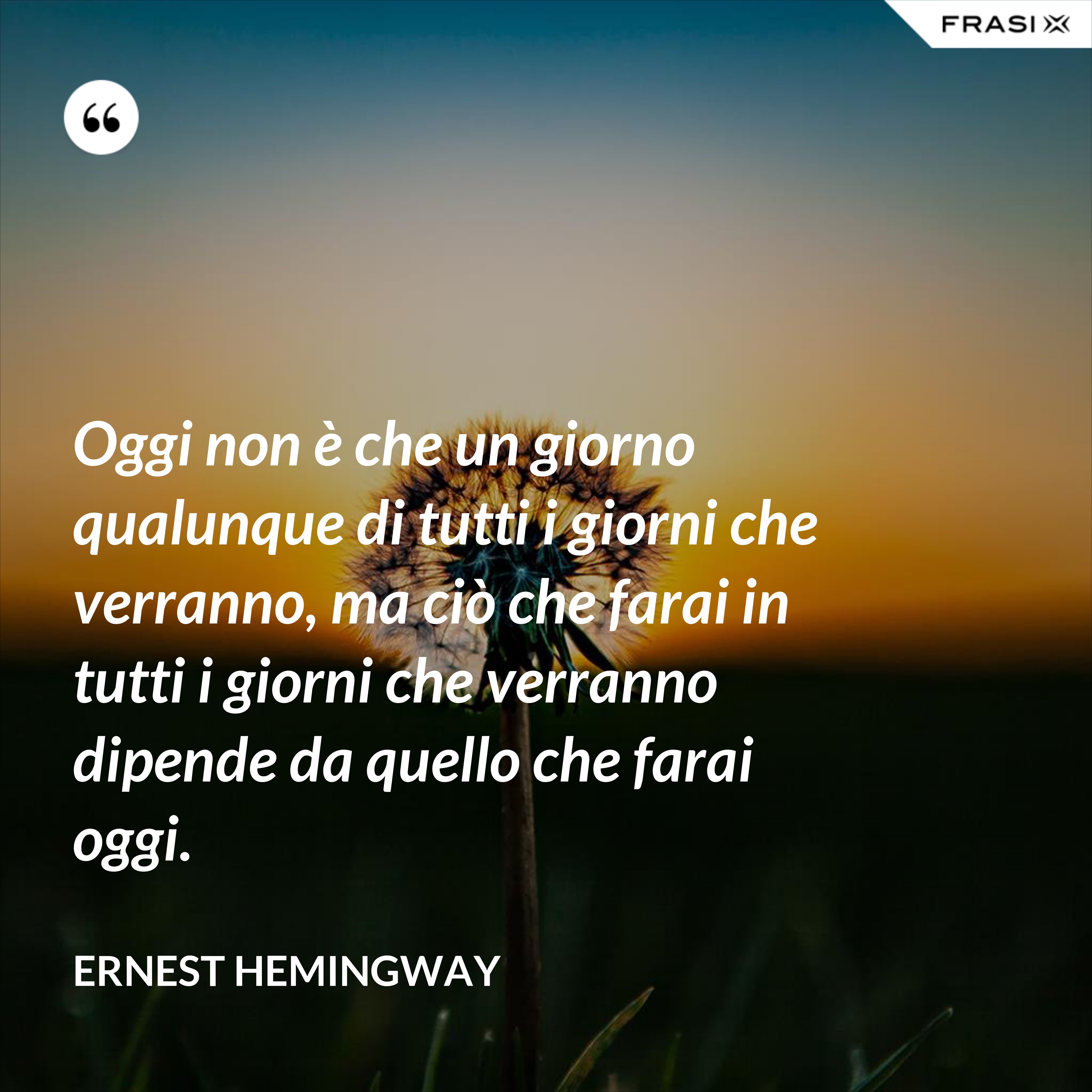 Oggi non è che un giorno qualunque di tutti i giorni che verranno, ma ciò che farai in tutti i giorni che verranno dipende da quello che farai oggi. - Ernest Hemingway