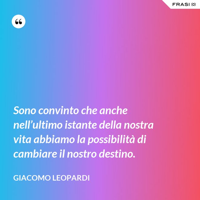 Sono convinto che anche nell’ultimo istante della nostra vita abbiamo la possibilità di cambiare il nostro destino. - GIACOMO LEOPARDI