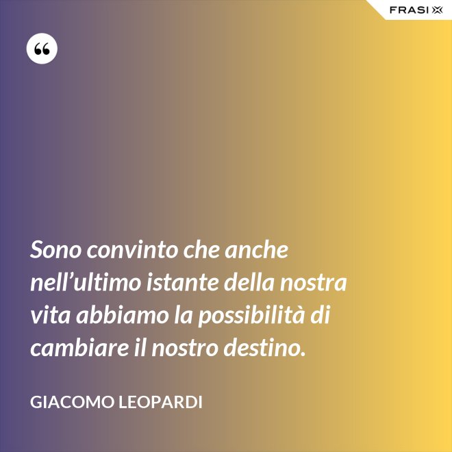 Sono convinto che anche nell’ultimo istante della nostra vita abbiamo la possibilità di cambiare il nostro destino. - GIACOMO LEOPARDI