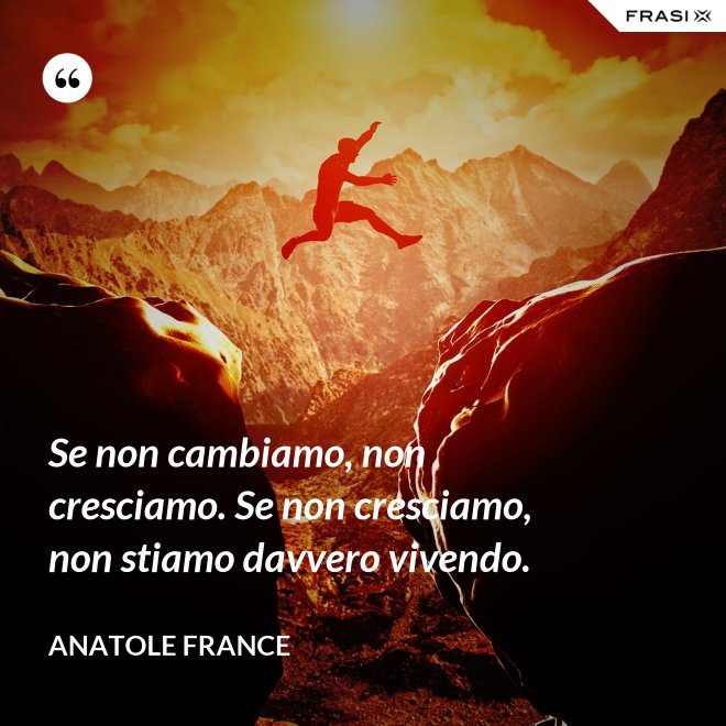 Se non cambiamo, non cresciamo. Se non cresciamo, non stiamo davvero vivendo. - Anatole France