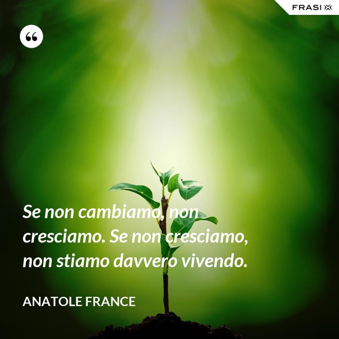 Se non cambiamo, non cresciamo. Se non cresciamo, non stiamo davvero vivendo. - Anatole France