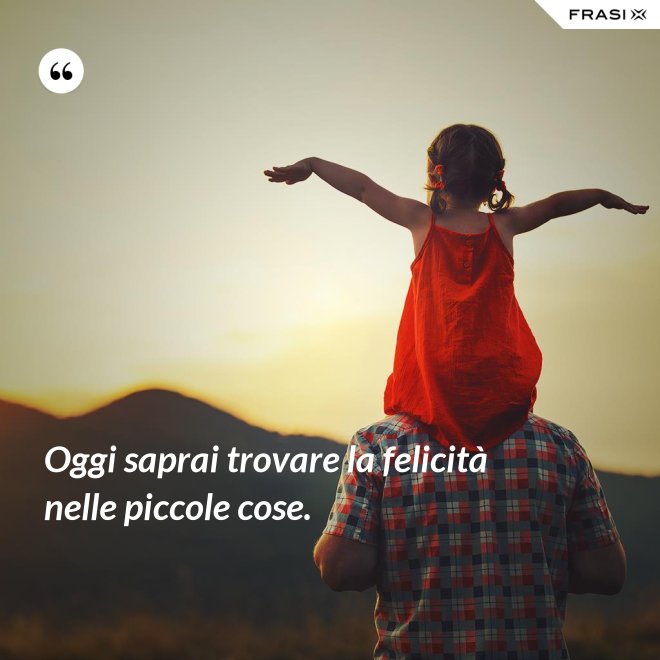 Oggi saprai trovare la felicità nelle piccole cose. - Anonimo