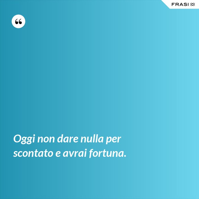 Oggi non dare nulla per scontato e avrai fortuna. - Anonimo