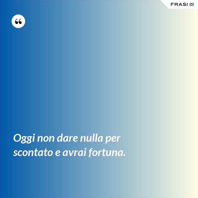 Oggi non dare nulla per scontato e avrai fortuna. - Anonimo