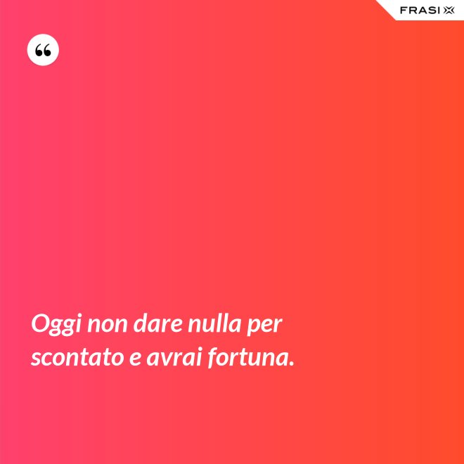 Oggi non dare nulla per scontato e avrai fortuna. - Anonimo