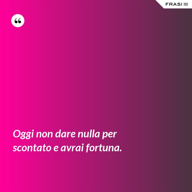 Oggi non dare nulla per scontato e avrai fortuna. - Anonimo