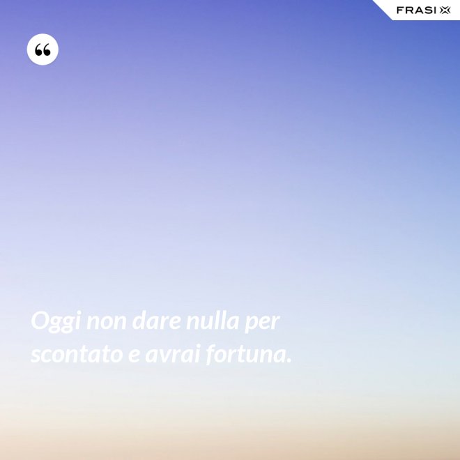 Oggi non dare nulla per scontato e avrai fortuna. - Anonimo