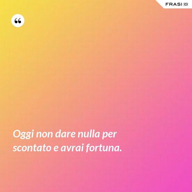 Oggi non dare nulla per scontato e avrai fortuna. - Anonimo