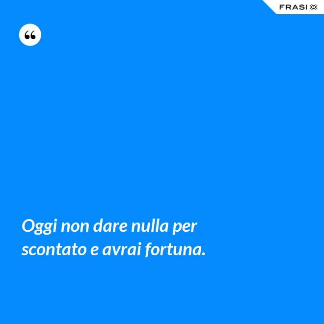 Oggi non dare nulla per scontato e avrai fortuna. - Anonimo