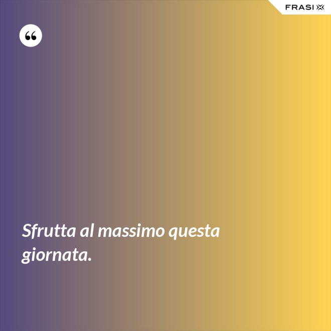Sfrutta al massimo questa giornata. - Anonimo