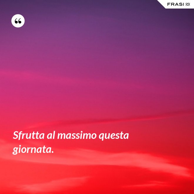 Sfrutta al massimo questa giornata. - Anonimo