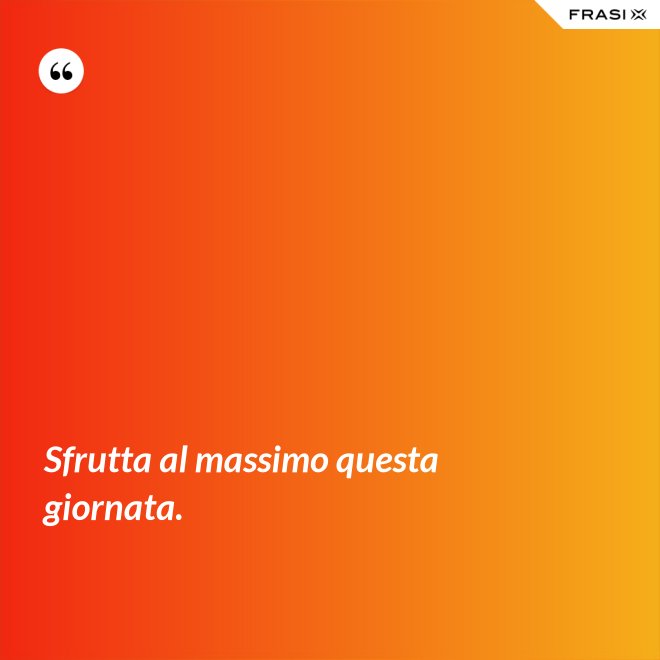 Sfrutta al massimo questa giornata. - Anonimo