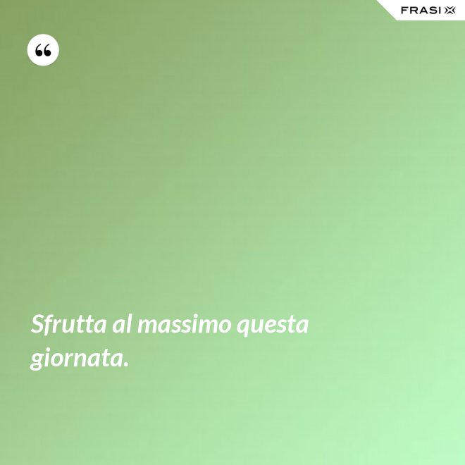 Sfrutta al massimo questa giornata. - Anonimo