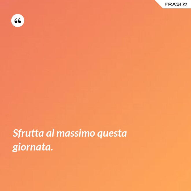 Sfrutta al massimo questa giornata. - Anonimo