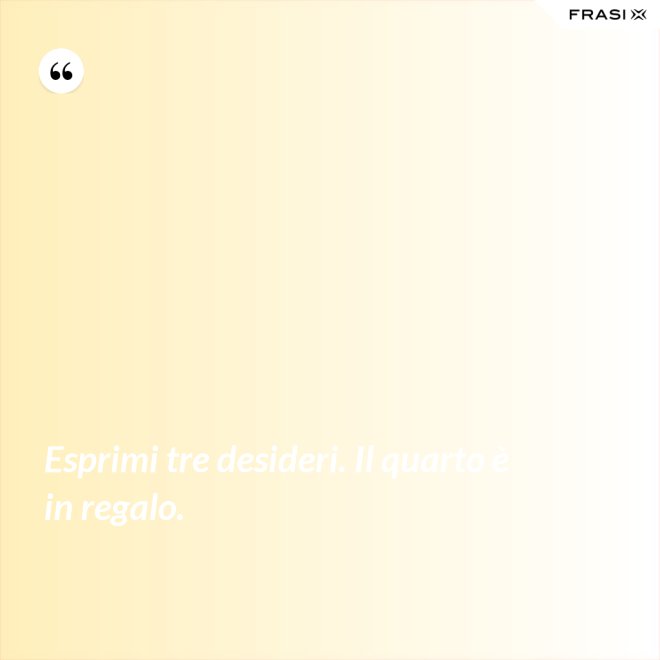Esprimi tre desideri. Il quarto è in regalo. - Anonimo