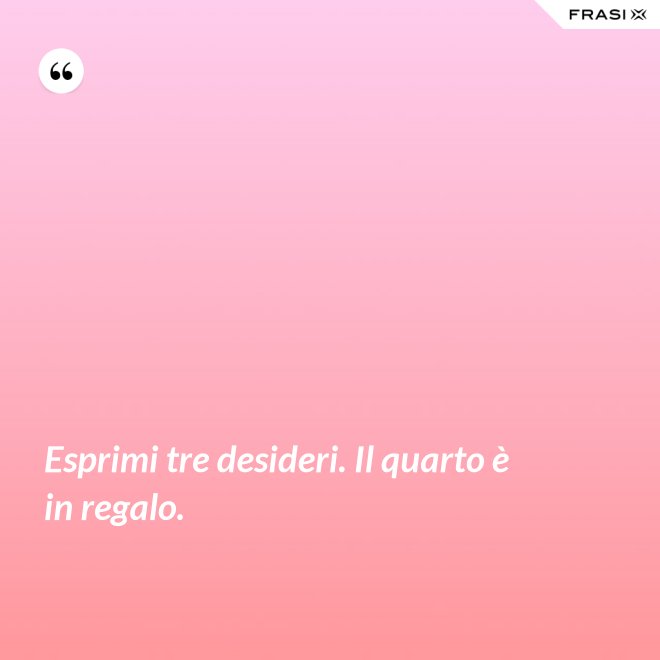Esprimi tre desideri. Il quarto è in regalo. - Anonimo