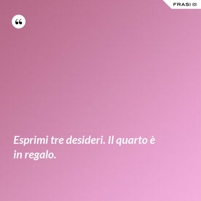 Esprimi tre desideri. Il quarto è in regalo. - Anonimo