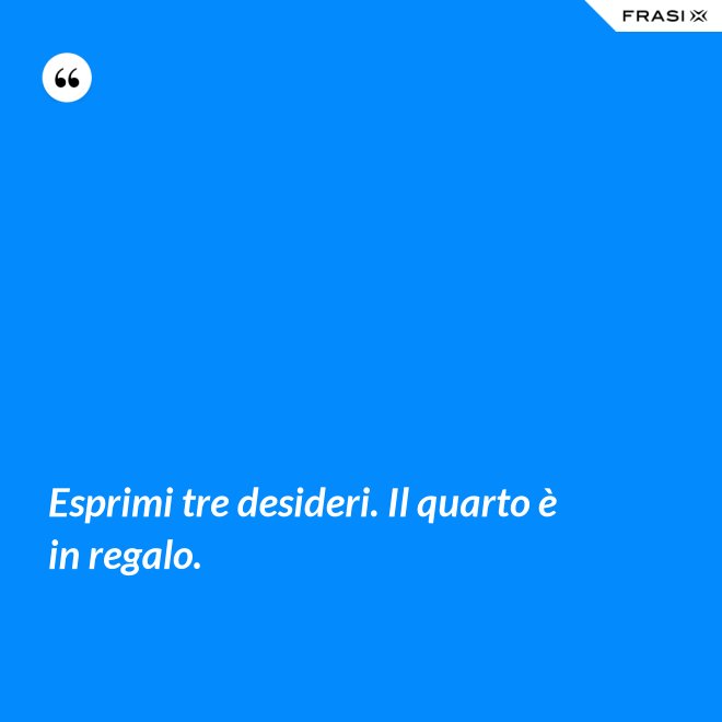 Esprimi tre desideri. Il quarto è in regalo. - Anonimo