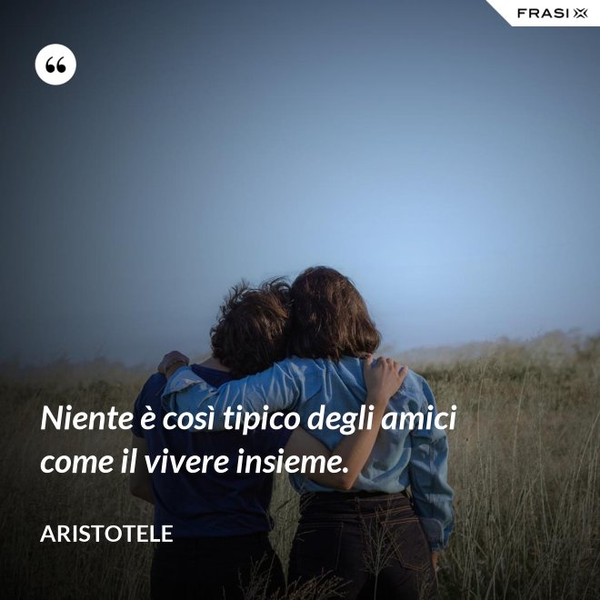 Niente è così tipico degli amici come il vivere insieme. - Aristotele