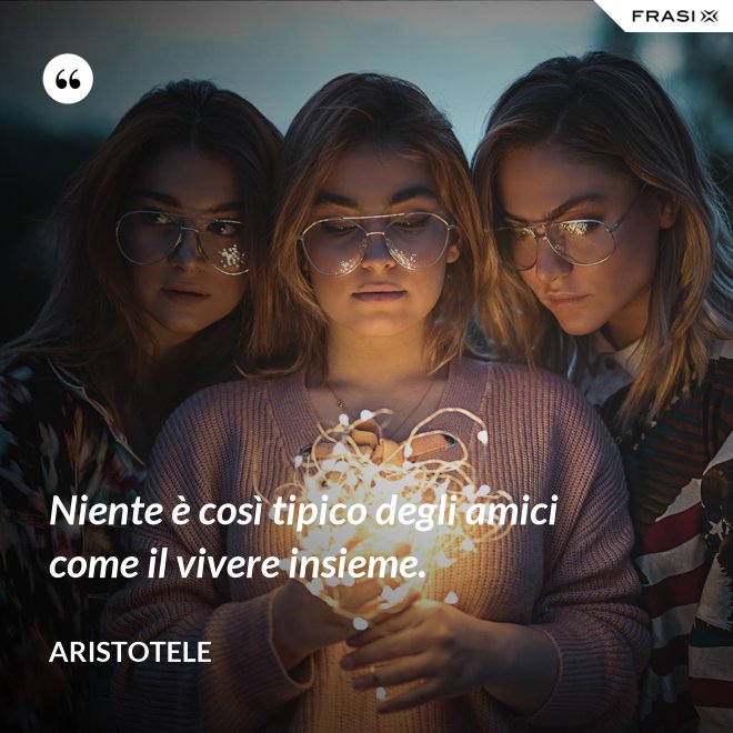 Niente è così tipico degli amici come il vivere insieme. - Aristotele