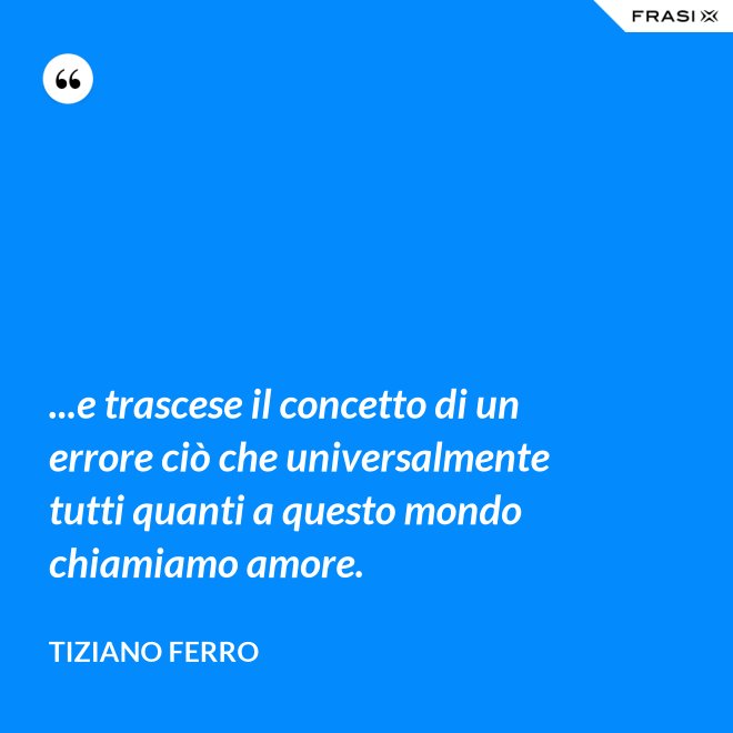 ...e trascese il concetto di un errore ciò che universalmente tutti quanti a questo mondo chiamiamo amore. - Tiziano Ferro