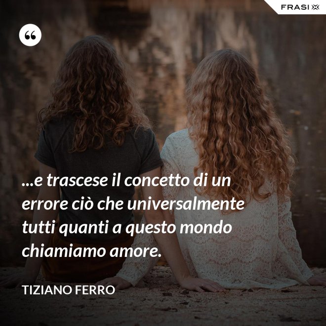 ...e trascese il concetto di un errore ciò che universalmente tutti quanti a questo mondo chiamiamo amore. - Tiziano Ferro