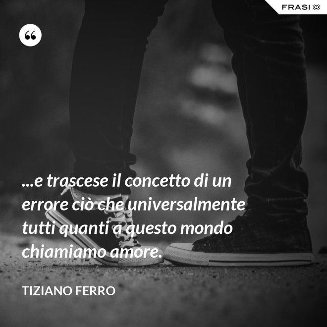 ...e trascese il concetto di un errore ciò che universalmente tutti quanti a questo mondo chiamiamo amore. - Tiziano Ferro