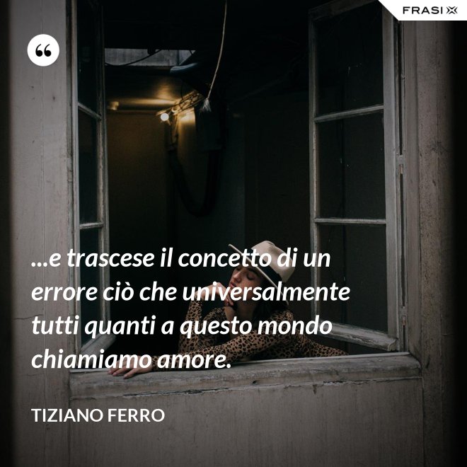 ...e trascese il concetto di un errore ciò che universalmente tutti quanti a questo mondo chiamiamo amore. - Tiziano Ferro