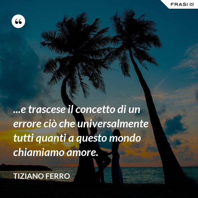 ...e trascese il concetto di un errore ciò che universalmente tutti quanti a questo mondo chiamiamo amore. - Tiziano Ferro