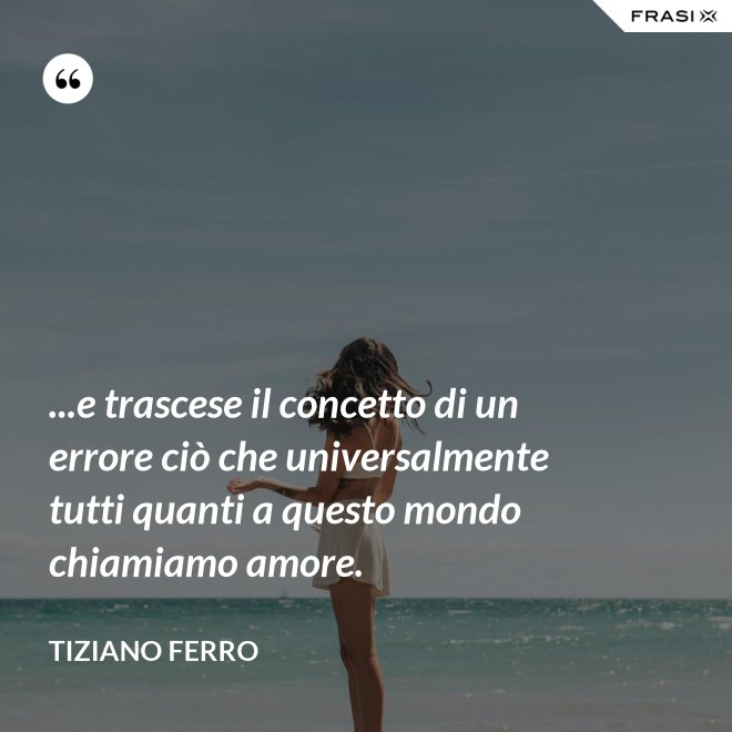 ...e trascese il concetto di un errore ciò che universalmente tutti quanti a questo mondo chiamiamo amore. - Tiziano Ferro