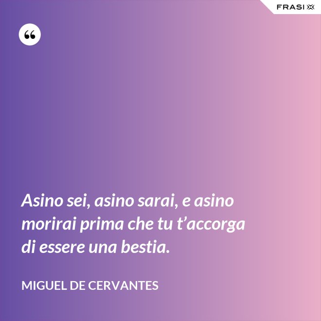 Asino sei, asino sarai, e asino morirai prima che tu t’accorga di essere una bestia. - Miguel de Cervantes
