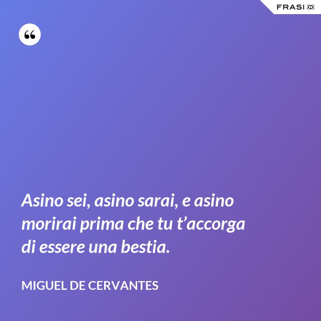 Asino sei, asino sarai, e asino morirai prima che tu t’accorga di essere una bestia. - Miguel de Cervantes