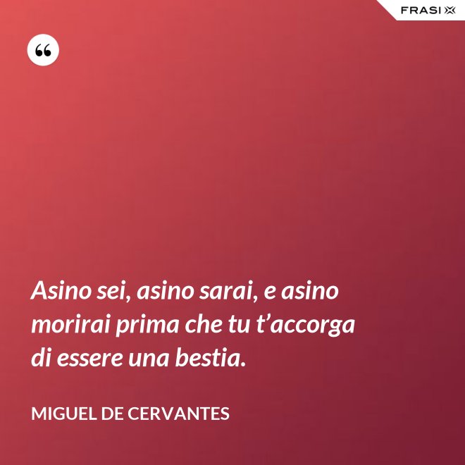 Asino sei, asino sarai, e asino morirai prima che tu t’accorga di essere una bestia. - Miguel de Cervantes